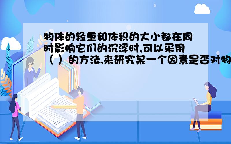 物体的轻重和体积的大小都在同时影响它们的沉浮时,可以采用（ ）的方法,来研究某一个因素是否对物体产生