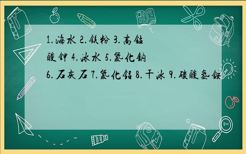 1.海水 2.镁粉 3.高锰酸钾 4.冰水 5.氯化钠 6.石灰石 7.氯化铝 8.干冰 9.碳酸氢铵