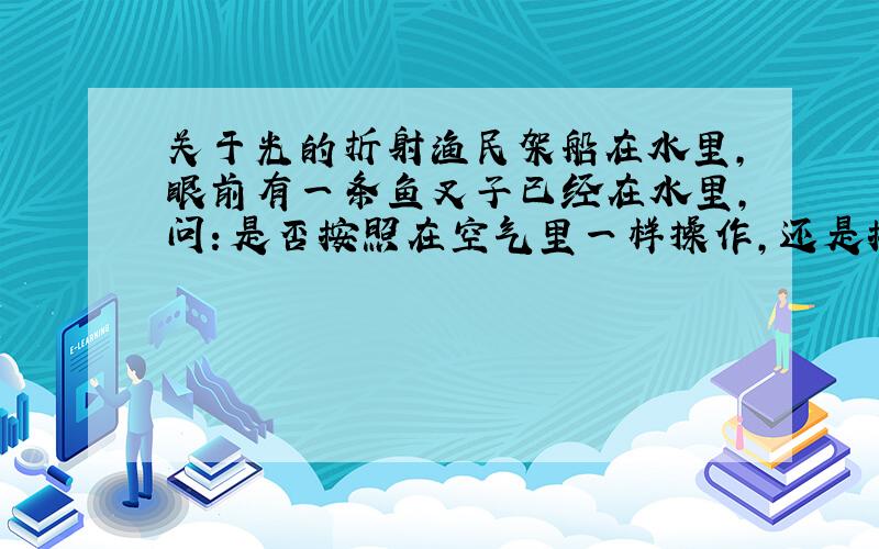 关于光的折射渔民架船在水里,眼前有一条鱼叉子已经在水里,问：是否按照在空气里一样操作,还是按照光的折射定率去叉?