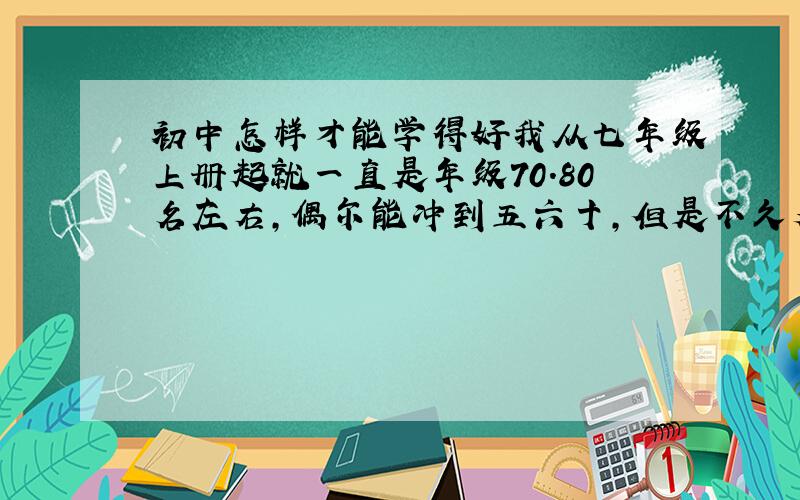 初中怎样才能学得好我从七年级上册起就一直是年级70.80名左右,偶尔能冲到五六十,但是不久又掉回80多了,我感觉我各科都