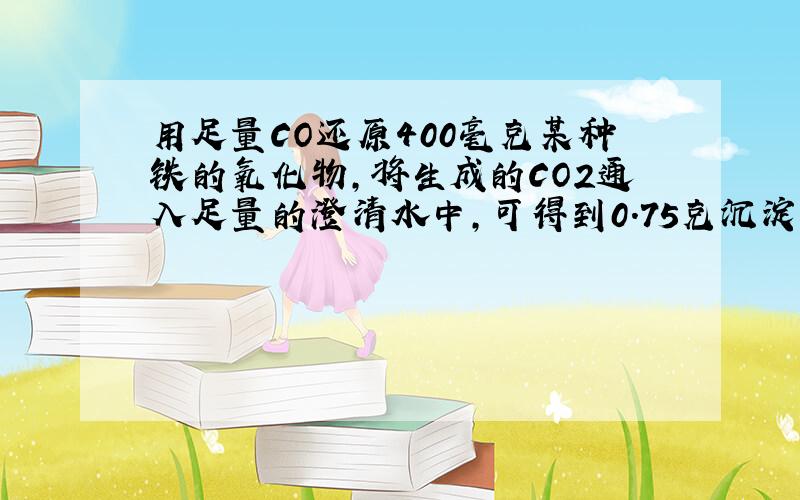 用足量CO还原400毫克某种铁的氧化物,将生成的CO2通入足量的澄清水中,可得到0.75克沉淀,试求这种铁的氧化物的化学