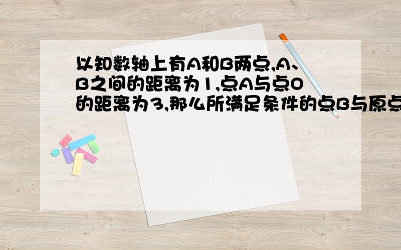 以知数轴上有A和B两点,A、B之间的距离为1,点A与点O的距离为3,那么所满足条件的点B与原点O的距离之和等于?