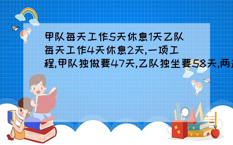 甲队每天工作5天休息1天乙队每天工作4天休息2天,一项工程,甲队独做要47天,乙队独坐要58天,两对合作多少天