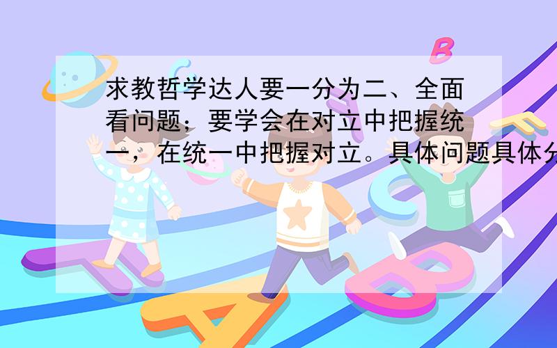 求教哲学达人要一分为二、全面看问题；要学会在对立中把握统一，在统一中把握对立。具体问题具体分析能不能多给一些例子 进行以