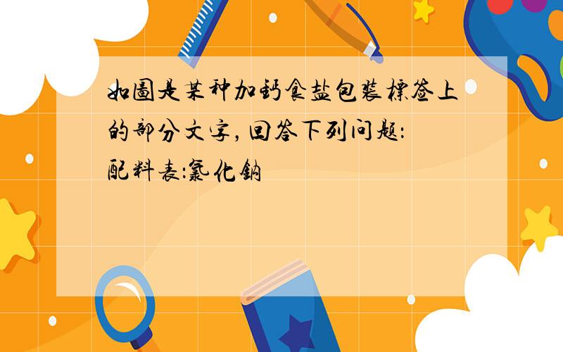 如图是某种加钙食盐包装标签上的部分文字，回答下列问题： 配料表：氯化钠