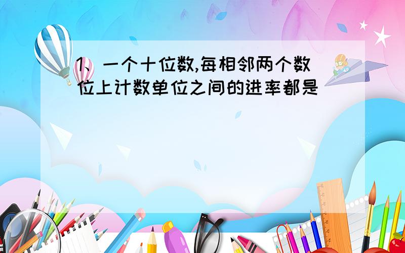 1、一个十位数,每相邻两个数位上计数单位之间的进率都是