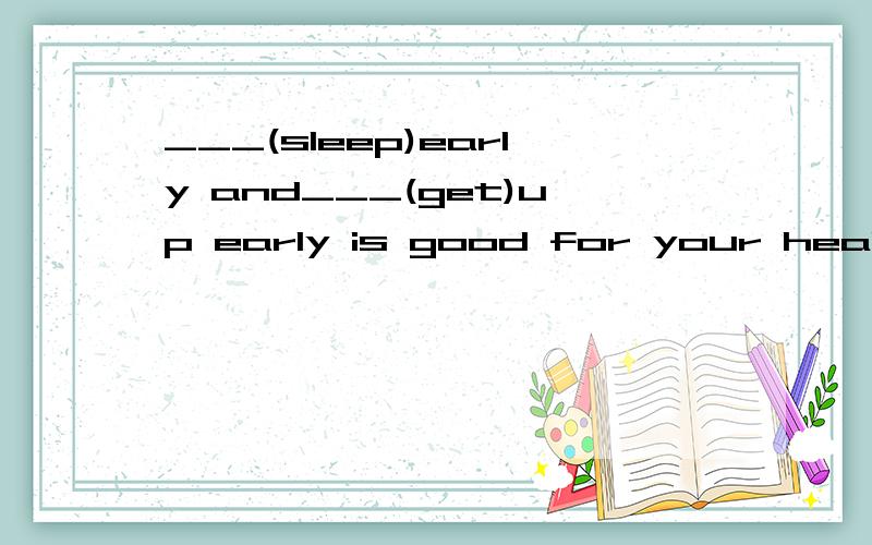 ___(sleep)early and___(get)up early is good for your health