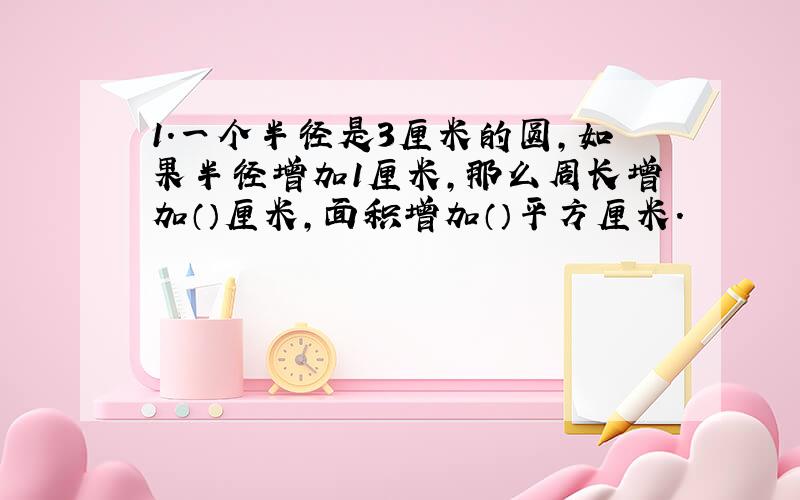 1.一个半径是3厘米的圆,如果半径增加1厘米,那么周长增加（）厘米,面积增加（）平方厘米.