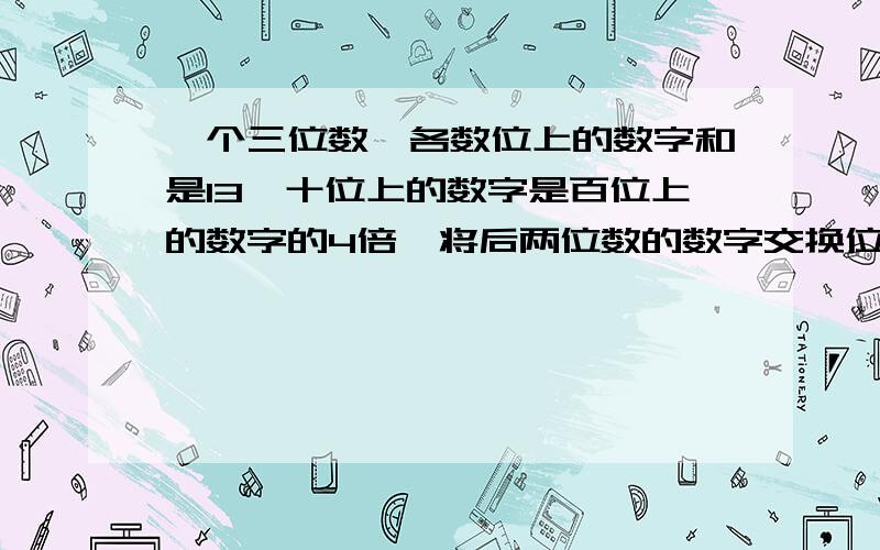 一个三位数,各数位上的数字和是13,十位上的数字是百位上的数字的4倍,将后两位数的数字交换位置后,