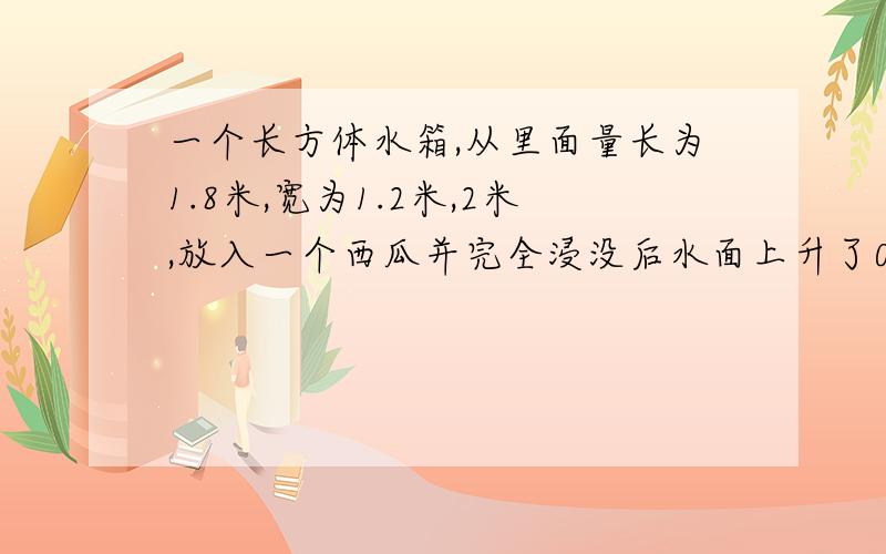 一个长方体水箱,从里面量长为1.8米,宽为1.2米,2米,放入一个西瓜并完全浸没后水面上升了0.3分米,这