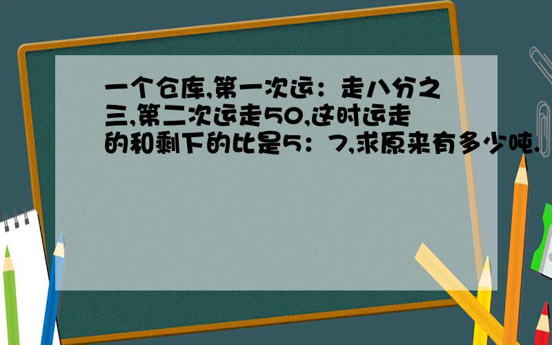 一个仓库,第一次运：走八分之三,第二次运走50,这时运走的和剩下的比是5：7,求原来有多少吨.