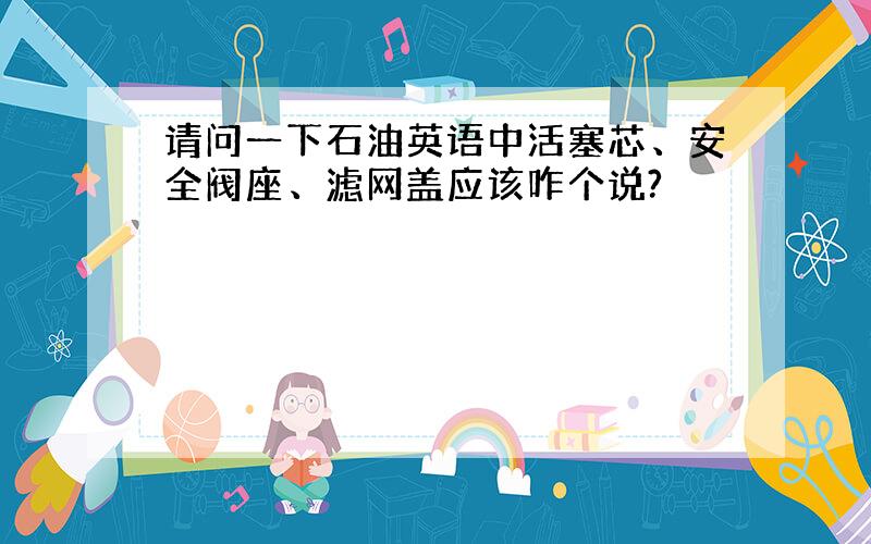 请问一下石油英语中活塞芯、安全阀座、滤网盖应该咋个说?