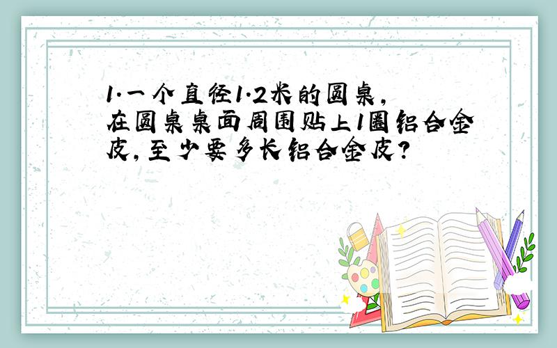 1.一个直径1.2米的圆桌,在圆桌桌面周围贴上1圈铝合金皮,至少要多长铝合金皮?