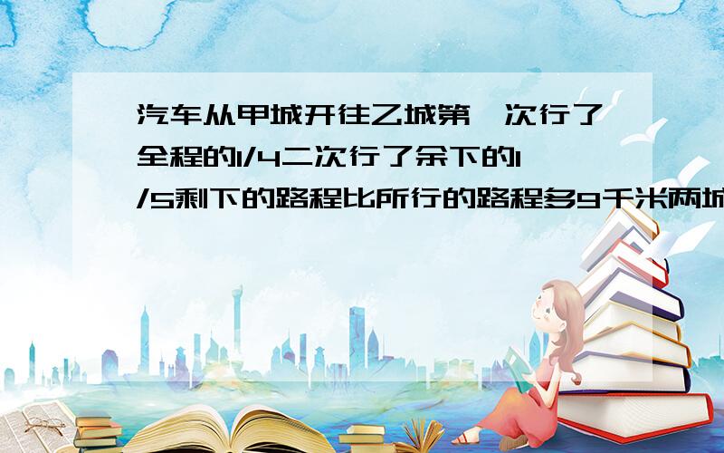 汽车从甲城开往乙城第一次行了全程的1/4二次行了余下的1/5剩下的路程比所行的路程多9千米两城相距多少千米