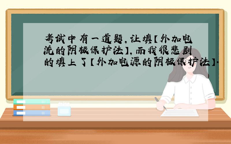 考试中有一道题,让填【外加电流的阴极保护法】,而我很悲剧的填上了【外加电源的阴极保护法】.