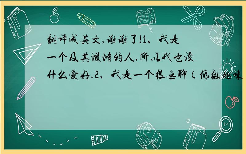 翻译成英文,谢谢了!1、我是一个及其懒惰的人,所以我也没什么爱好.2、我是一个很无聊（低级趣味）的人