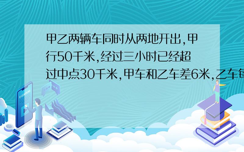 甲乙两辆车同时从两地开出,甲行50千米,经过三小时已经超过中点30千米,甲车和乙车差6米,乙车每小时行?