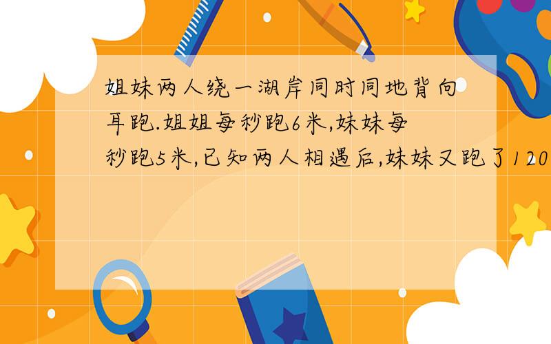 姐妹两人绕一湖岸同时同地背向耳跑.姐姐每秒跑6米,妹妹每秒跑5米,已知两人相遇后,妹妹又跑了120秒,才回到原出发点,问