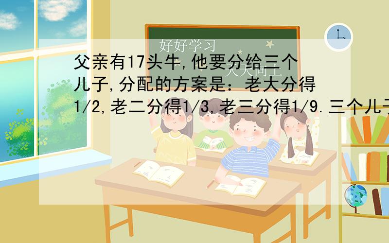 父亲有17头牛,他要分给三个儿子,分配的方案是：老大分得1/2,老二分得1/3,老三分得1/9.三个儿子怎么分