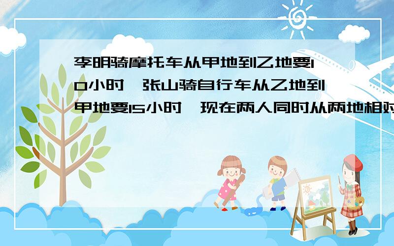 李明骑摩托车从甲地到乙地要10小时,张山骑自行车从乙地到甲地要15小时,现在两人同时从两地相对出发,