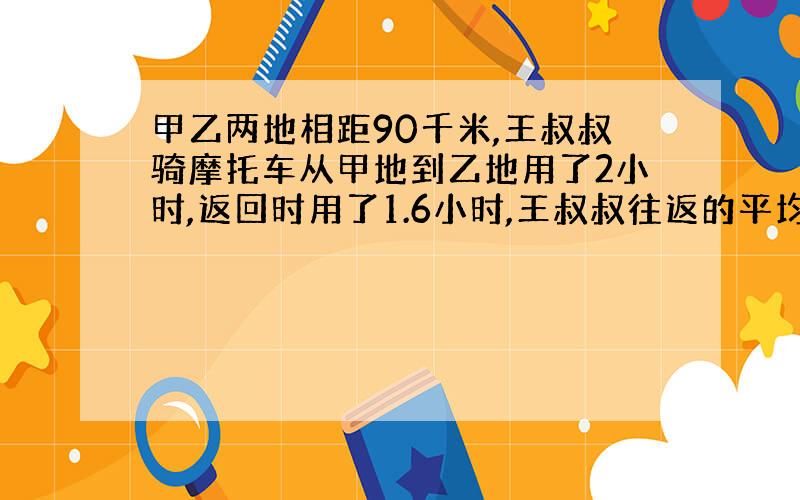 甲乙两地相距90千米,王叔叔骑摩托车从甲地到乙地用了2小时,返回时用了1.6小时,王叔叔往返的平均速度是多少