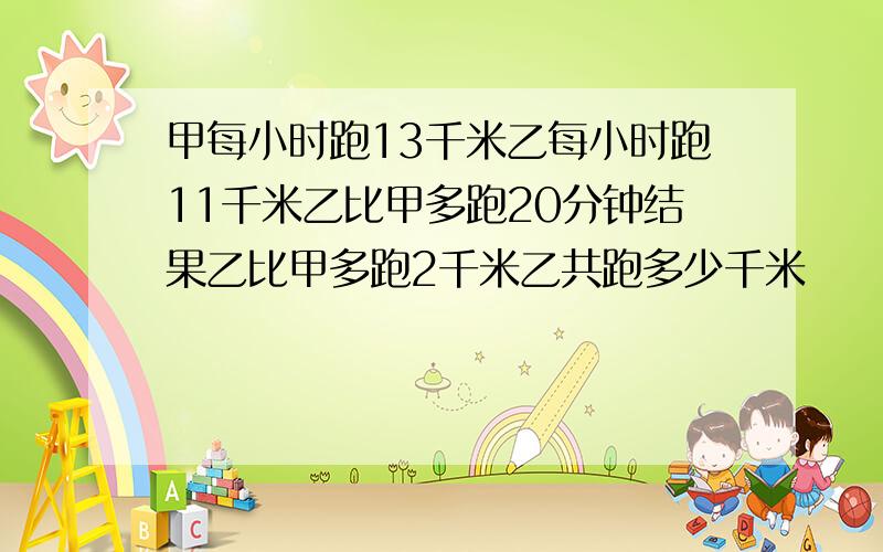 甲每小时跑13千米乙每小时跑11千米乙比甲多跑20分钟结果乙比甲多跑2千米乙共跑多少千米