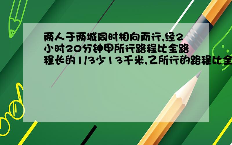 两人于两城同时相向而行,经2小时20分钟甲所行路程比全路程长的1/3少13千米,乙所行的路程比全路长的1/5少3千米.现