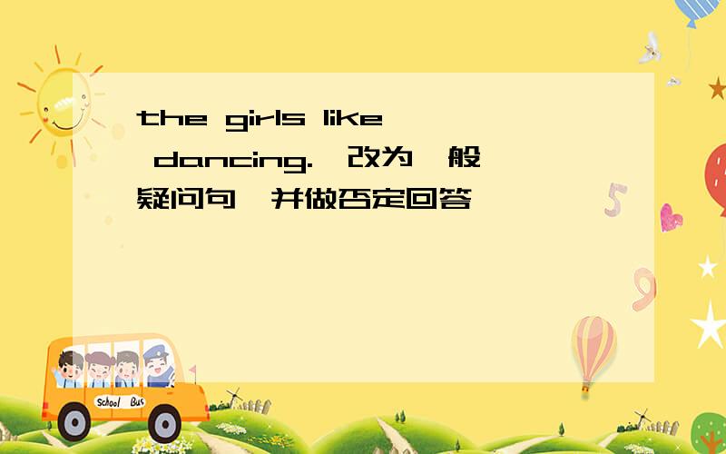 the girls like dancing.【改为一般疑问句,并做否定回答】