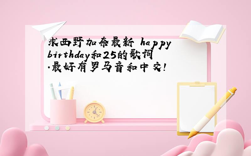 求西野加奈最新 happy birthday和25的歌词.最好有罗马音和中文!