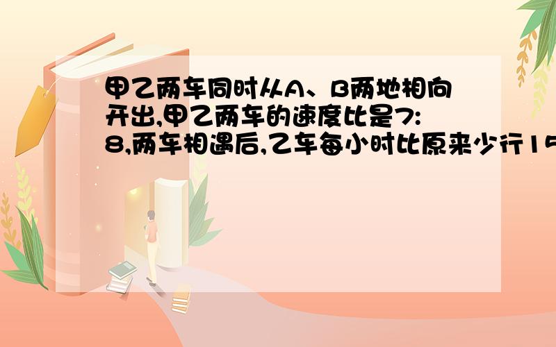 甲乙两车同时从A、B两地相向开出,甲乙两车的速度比是7:8,两车相遇后,乙车每小时比原来少行15千米