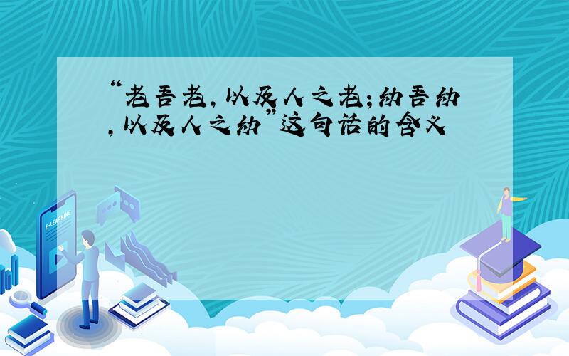 “老吾老,以及人之老；幼吾幼,以及人之幼”这句话的含义