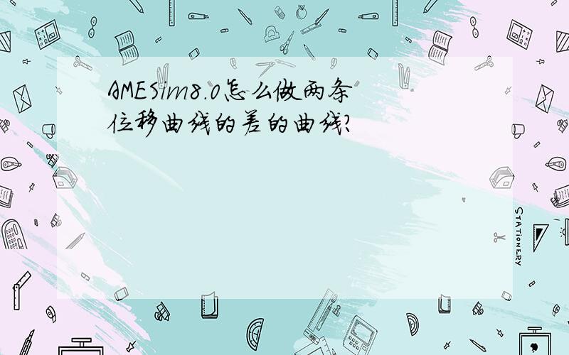 AMESim8.0怎么做两条位移曲线的差的曲线?