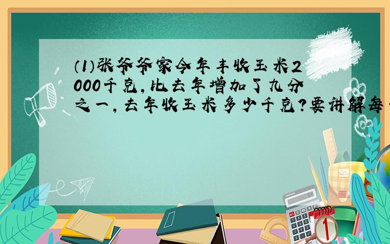 （1）张爷爷家今年丰收玉米2000千克,比去年增加了九分之一,去年收玉米多少千克?要讲解每一步算式的来历.