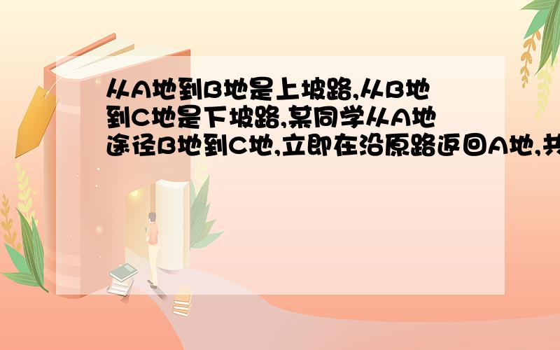 从A地到B地是上坡路,从B地到C地是下坡路,某同学从A地途径B地到C地,立即在沿原路返回A地,共用去3.5小时.已知上坡