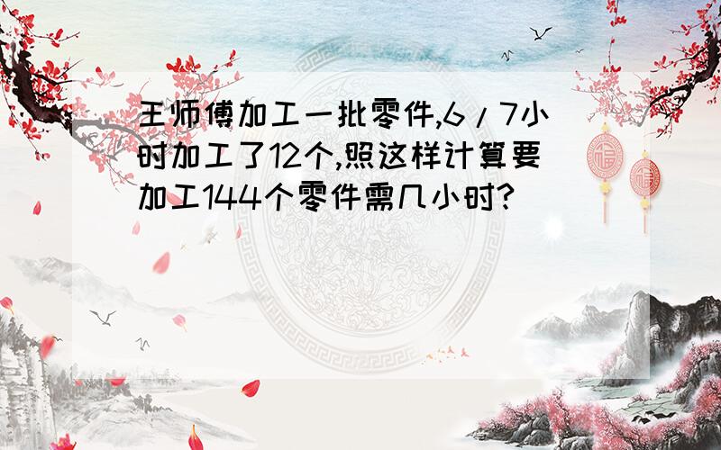 王师傅加工一批零件,6/7小时加工了12个,照这样计算要加工144个零件需几小时?