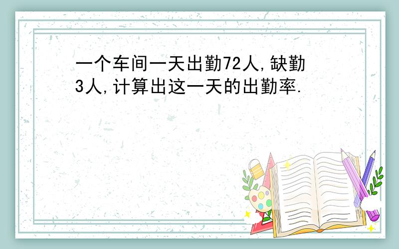 一个车间一天出勤72人,缺勤3人,计算出这一天的出勤率.