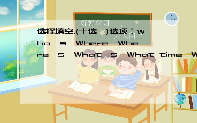 选择填空.(十选一)选项：Who's,Where,Where's,What's,What time,Whose,How