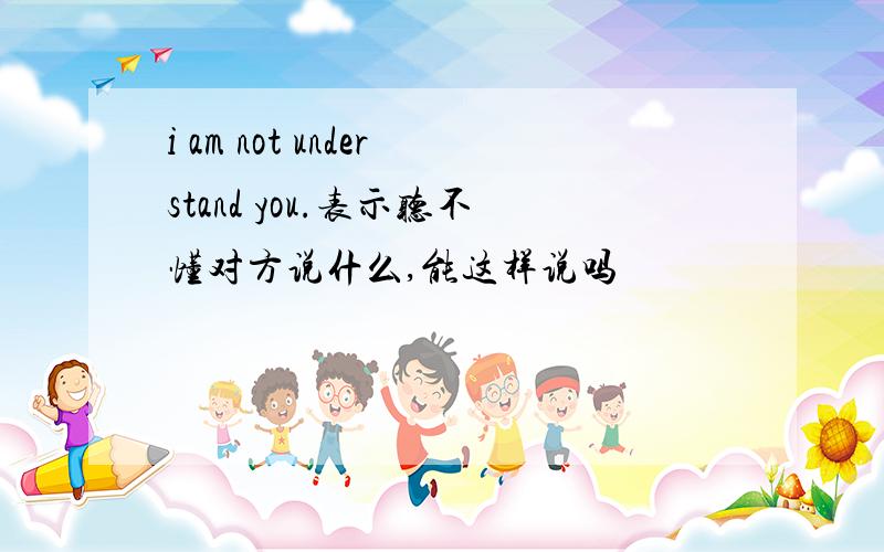 i am not understand you.表示听不懂对方说什么,能这样说吗