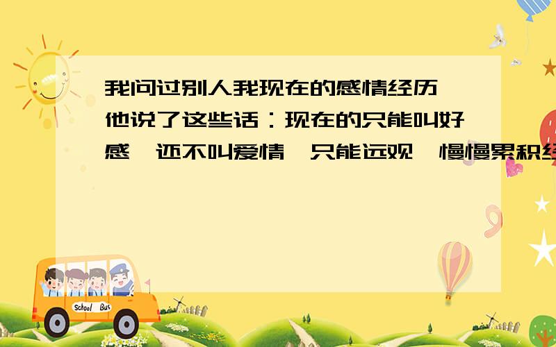 我问过别人我现在的感情经历,他说了这些话：现在的只能叫好感,还不叫爱情,只能远观,慢慢累积经验,不要一味地自我升华,不然