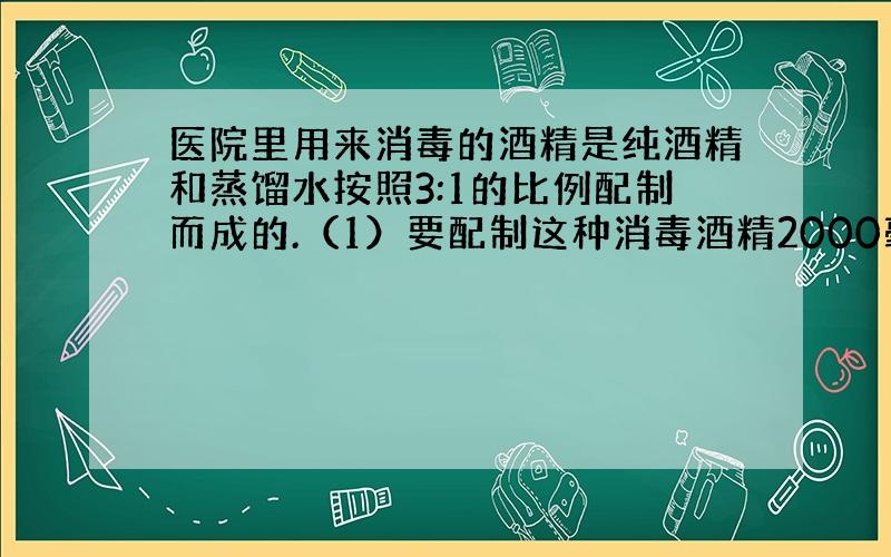 医院里用来消毒的酒精是纯酒精和蒸馏水按照3:1的比例配制而成的.（1）要配制这种消毒酒精2000毫升,需要