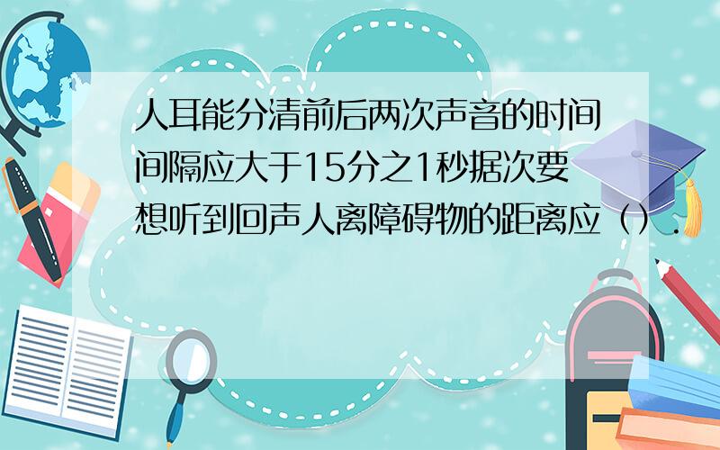 人耳能分清前后两次声音的时间间隔应大于15分之1秒据次要想听到回声人离障碍物的距离应（）.