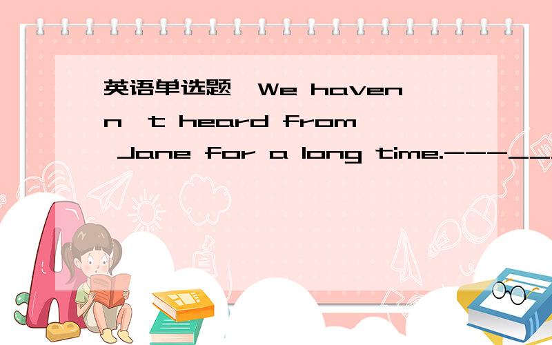 英语单选题—We havenn't heard from Jane for a long time.---___has