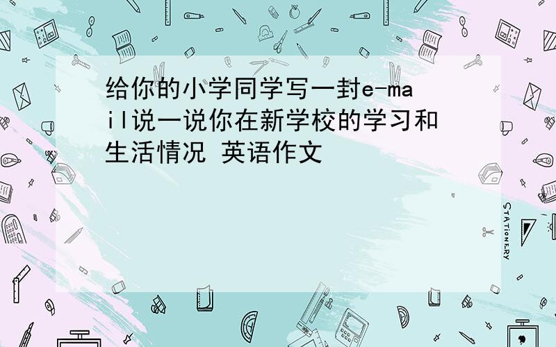 给你的小学同学写一封e-mail说一说你在新学校的学习和生活情况 英语作文