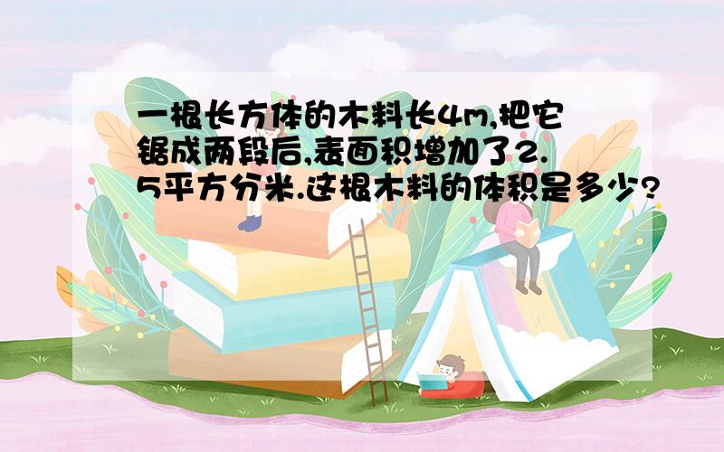 一根长方体的木料长4m,把它锯成两段后,表面积增加了2.5平方分米.这根木料的体积是多少?