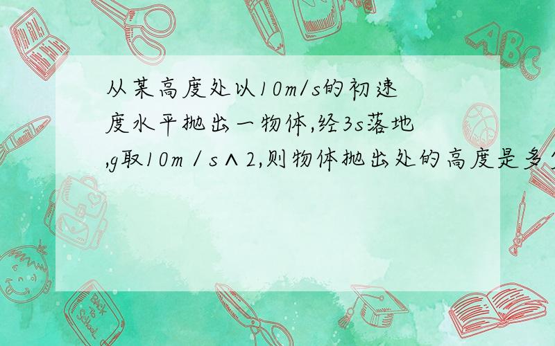 从某高度处以10m/s的初速度水平抛出一物体,经3s落地,g取10m／s∧2,则物体抛出处的高度是多少?物体落地速度大小