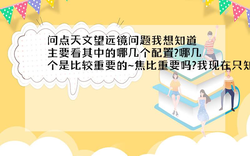 问点天文望远镜问题我想知道 主要看其中的哪几个配置?哪几个是比较重要的~焦比重要吗?我现在只知道口径与焦距重要点~还要看