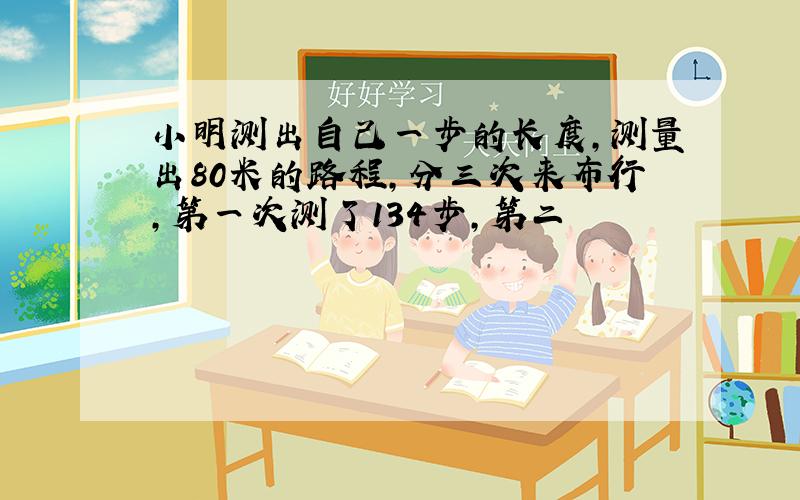 小明测出自己一步的长度,测量出80米的路程,分三次来布行,第一次测了134步,第二