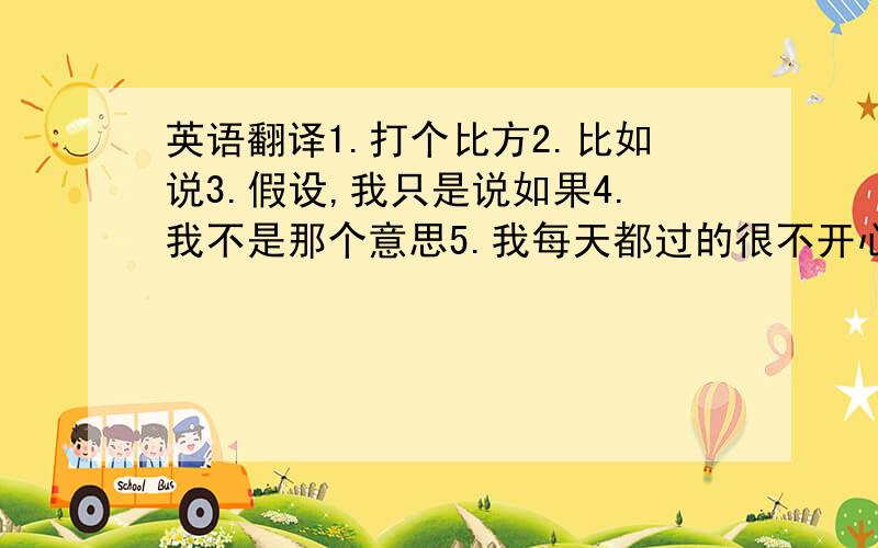 英语翻译1.打个比方2.比如说3.假设,我只是说如果4.我不是那个意思5.我每天都过的很不开心,再这样下去我真的要疯了.