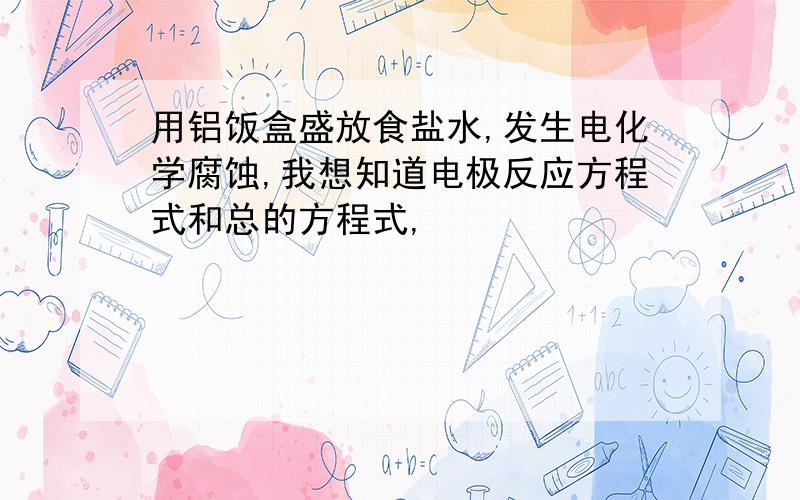 用铝饭盒盛放食盐水,发生电化学腐蚀,我想知道电极反应方程式和总的方程式,