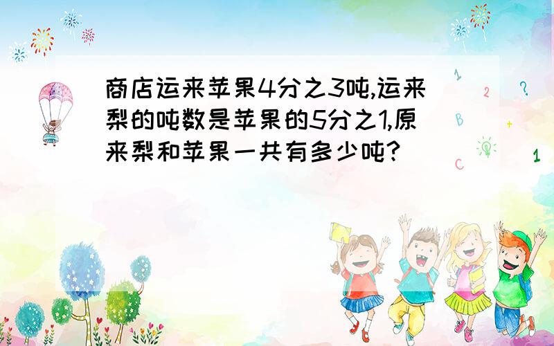 商店运来苹果4分之3吨,运来梨的吨数是苹果的5分之1,原来梨和苹果一共有多少吨?